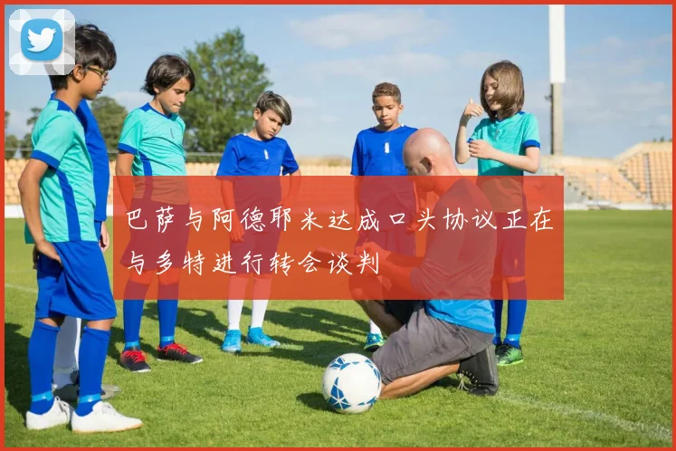 巴萨与阿德耶米达成口头协议正在与多特进行转会谈判
