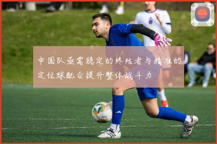 中国队亟需稳定的终结者与精准的定位球配合提升整体战斗力