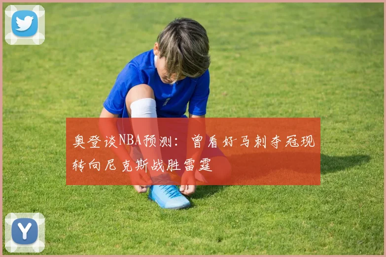 奥登谈NBA预测：曾看好马刺夺冠现转向尼克斯战胜雷霆