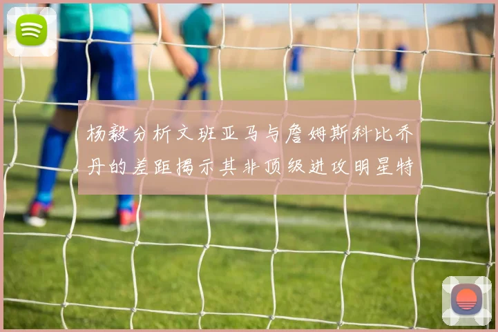 杨毅分析文班亚马与詹姆斯科比乔丹的差距揭示其非顶级进攻明星特质