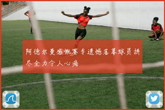 阿德尔曼感慨赛季遗憾落幕球员拼尽全力令人心痛