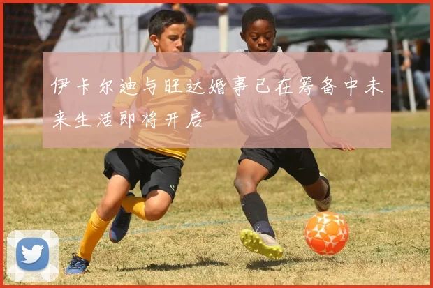 伊卡尔迪与旺达婚事已在筹备中未来生活即将开启