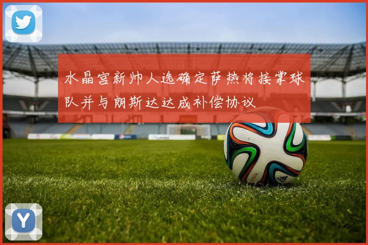 水晶宫新帅人选确定萨热将接掌球队并与朗斯达达成补偿协议