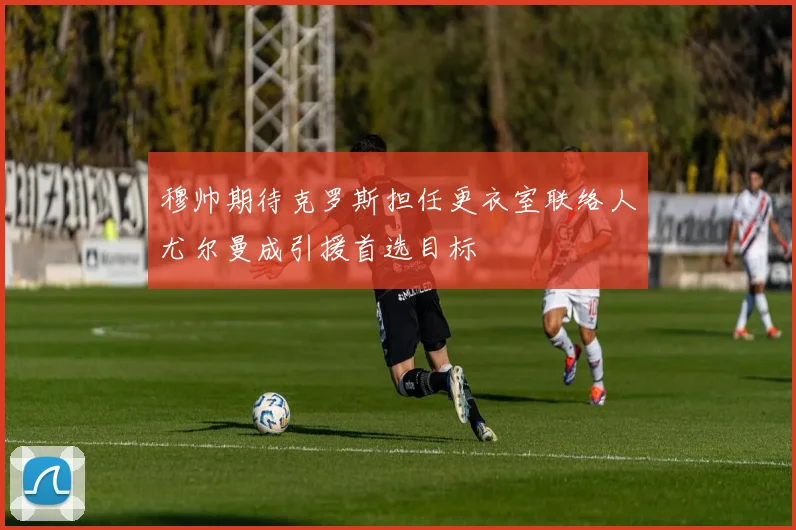 穆帅期待克罗斯担任更衣室联络人尤尔曼成引援首选目标