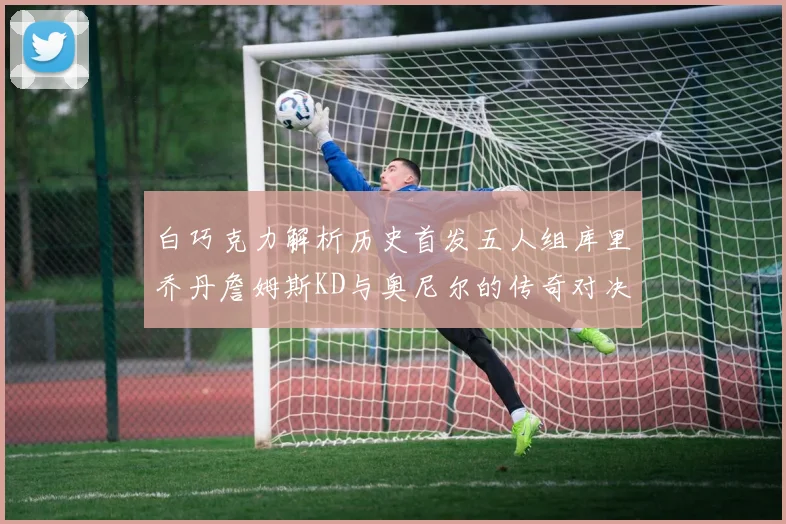 白巧克力解析历史首发五人组库里乔丹詹姆斯KD与奥尼尔的传奇对决与影响
