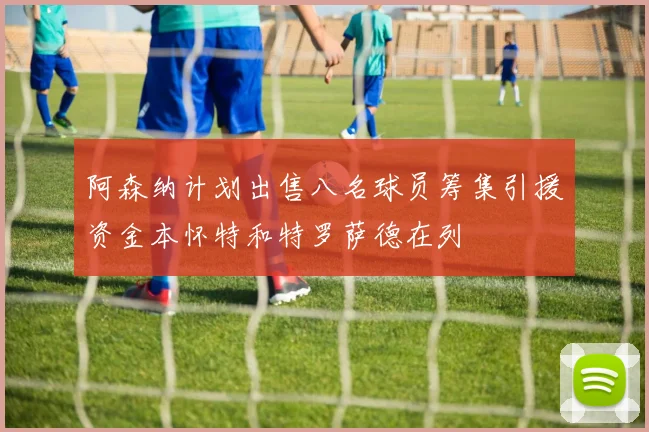阿森纳计划出售八名球员筹集引援资金本怀特和特罗萨德在列