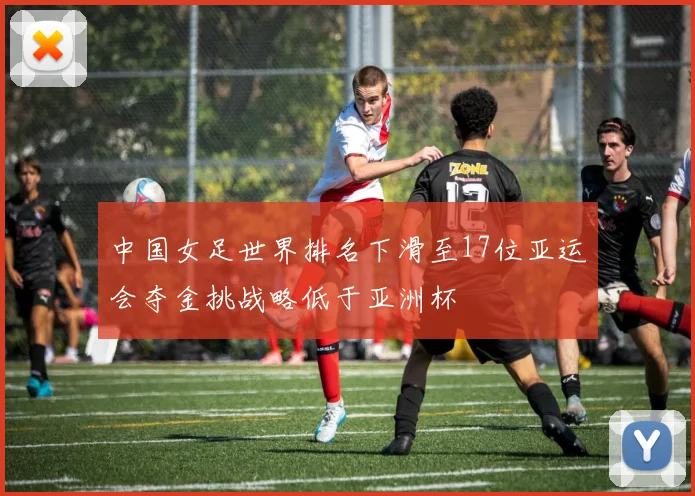 中国女足世界排名下滑至17位亚运会夺金挑战略低于亚洲杯