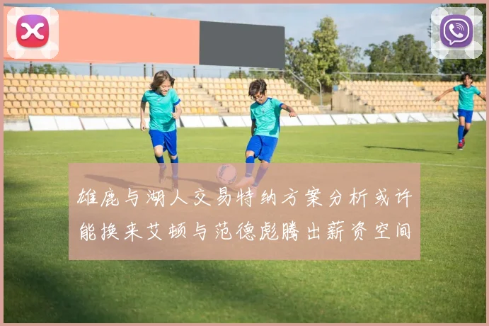 雄鹿与湖人交易特纳方案分析或许能换来艾顿与范德彪腾出薪资空间
