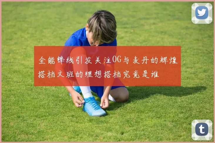 全能锋线引发关注OG与麦丹的辉煌搭档文班的理想搭档究竟是谁