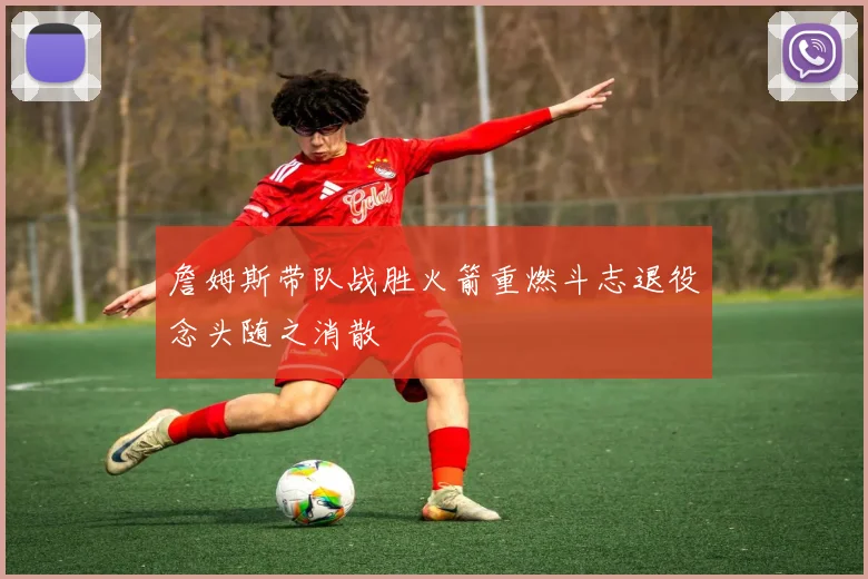 詹姆斯带队战胜火箭重燃斗志退役念头随之消散