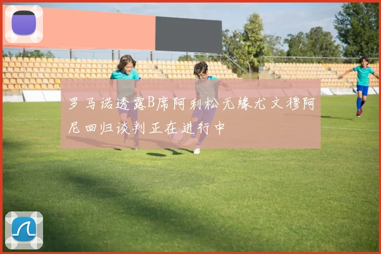 罗马诺透露B席阿利松无缘尤文穆阿尼回归谈判正在进行中