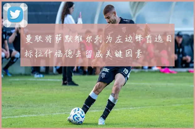 曼联将萨默维尔列为左边锋首选目标拉什福德去留成关键因素