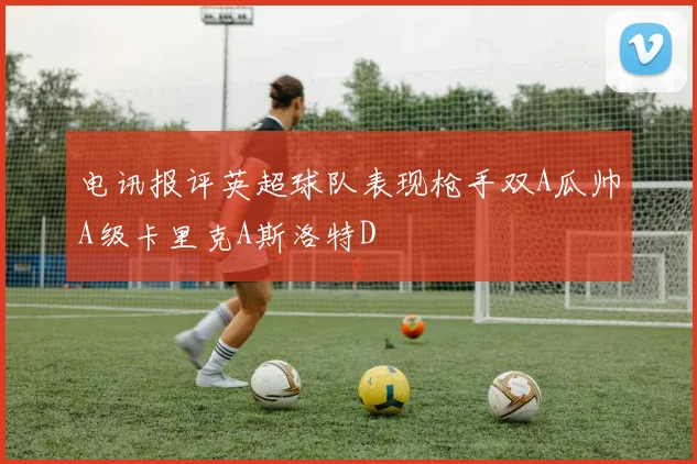 电讯报评英超球队表现枪手双A瓜帅A级卡里克A斯洛特D