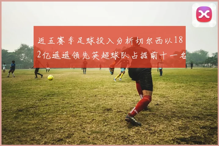 近五赛季足球投入分析切尔西以182亿遥遥领先英超球队占据前十一名