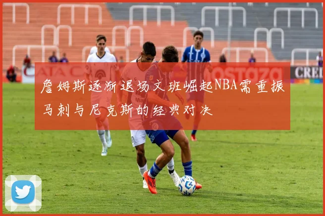 詹姆斯逐渐退场文班崛起NBA需重振马刺与尼克斯的经典对决