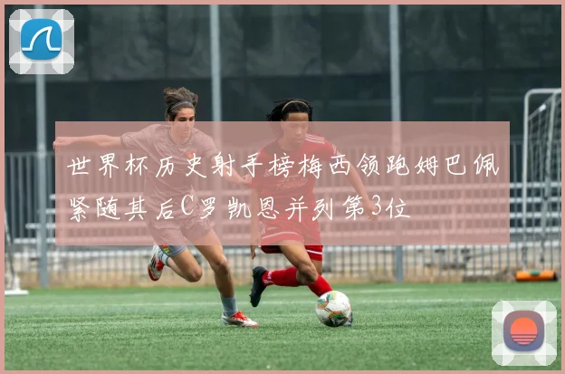 世界杯历史射手榜梅西领跑姆巴佩紧随其后C罗凯恩并列第3位