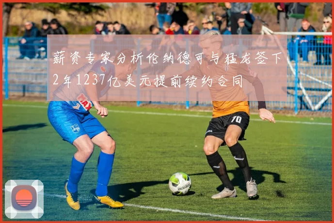 薪资专家分析伦纳德可与猛龙签下2年1237亿美元提前续约合同