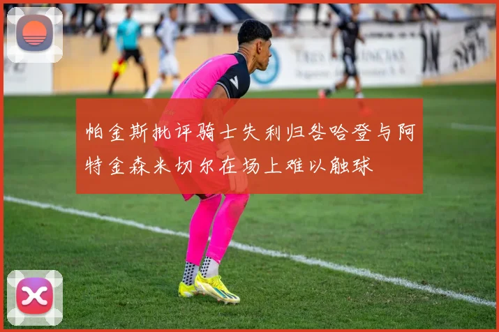 帕金斯批评骑士失利归咎哈登与阿特金森米切尔在场上难以触球
