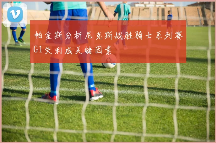 帕金斯分析尼克斯战胜骑士系列赛G1失利成关键因素