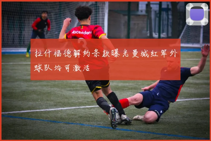 拉什福德解约条款曝光曼城红军外球队均可激活