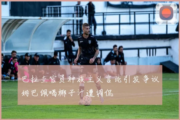 巴拉圭官员种族主义言论引发争议姆巴佩喝椰子汁遭调侃