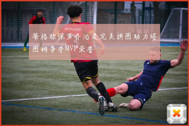 蒂格称保罗乔治是完美拼图助力塔图姆争夺MVP荣誉
